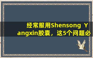 经常服用Shensong  Yangxin胶囊，这5个问题必须清楚